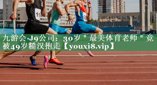 九游会·J9公司：30岁＂最美体育老师＂竟被49岁糙汉抱走