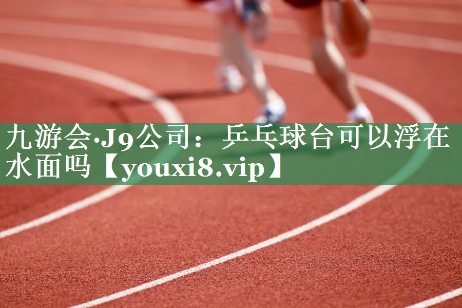 九游会·J9公司：乒乓球台可以浮在水面吗