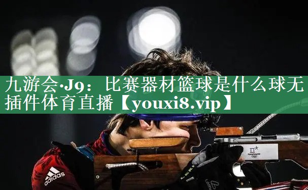 九游会·J9：比赛器材篮球是什么球无插件体育直播
