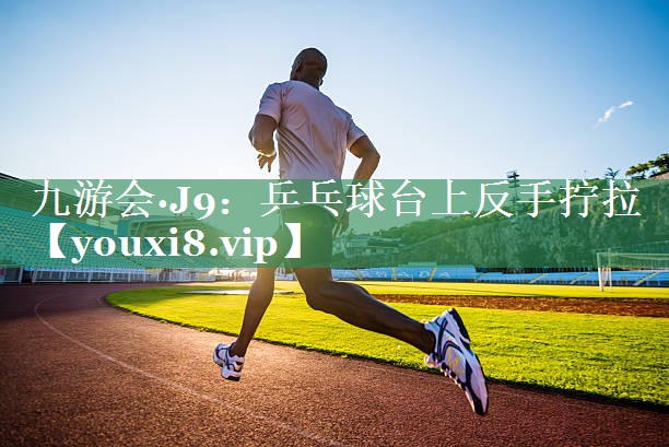 九游会·J9：乒乓球台上反手拧拉