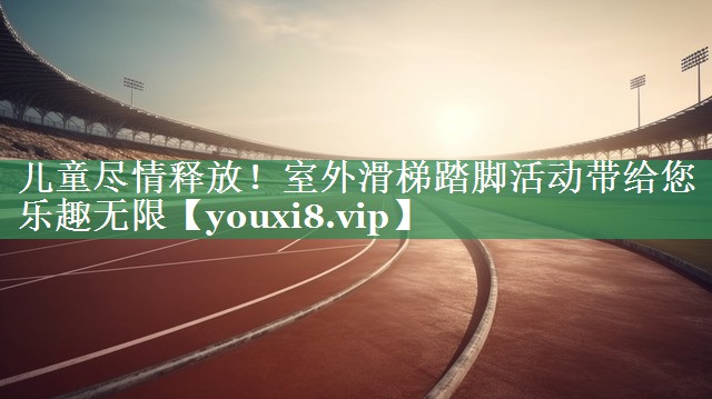 儿童尽情释放！室外滑梯踏脚活动带给您乐趣无限