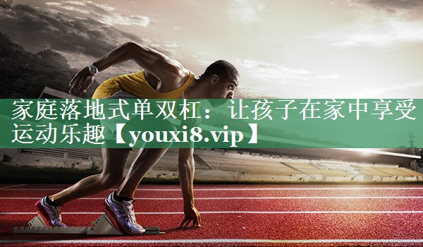 家庭落地式单双杠：让孩子在家中享受运动乐趣